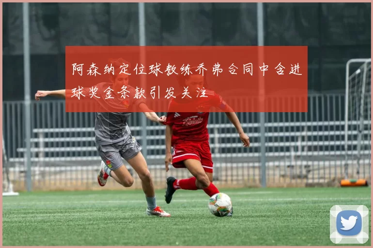 阿森纳定位球教练乔弗合同中含进球奖金条款引发关注