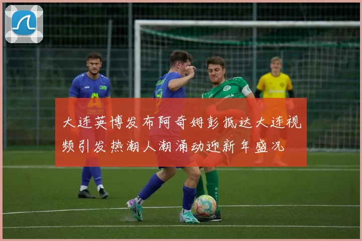 大连英博发布阿奇姆彭抵达大连视频引发热潮人潮涌动迎新年盛况