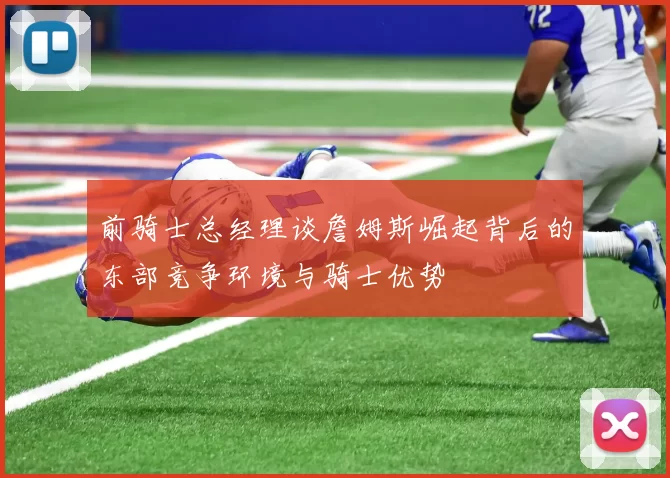 前骑士总经理谈詹姆斯崛起背后的东部竞争环境与骑士优势