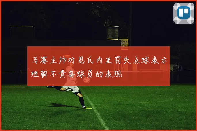 马赛主帅对恩瓦内里罚失点球表示理解不责备球员的表现