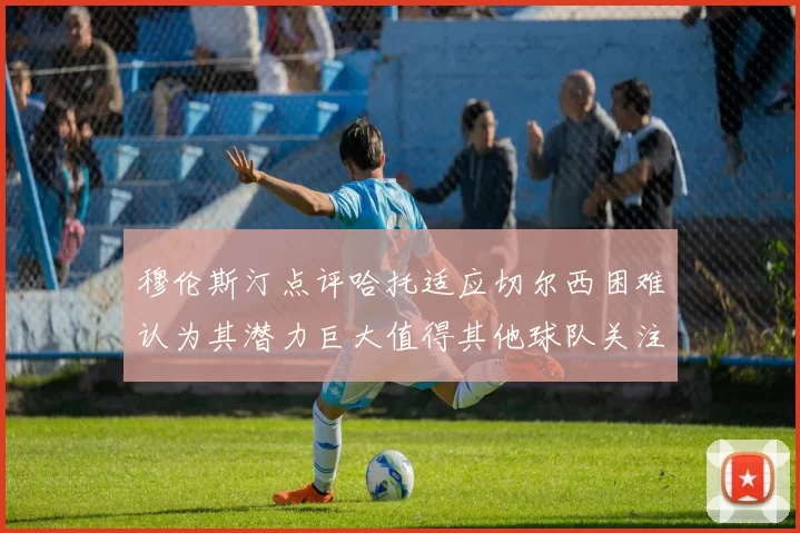 穆伦斯汀点评哈托适应切尔西困难认为其潜力巨大值得其他球队关注