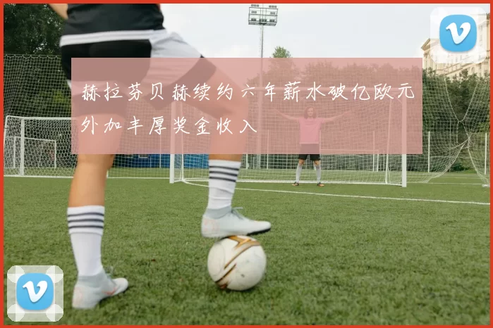 赫拉芬贝赫续约六年薪水破亿欧元外加丰厚奖金收入