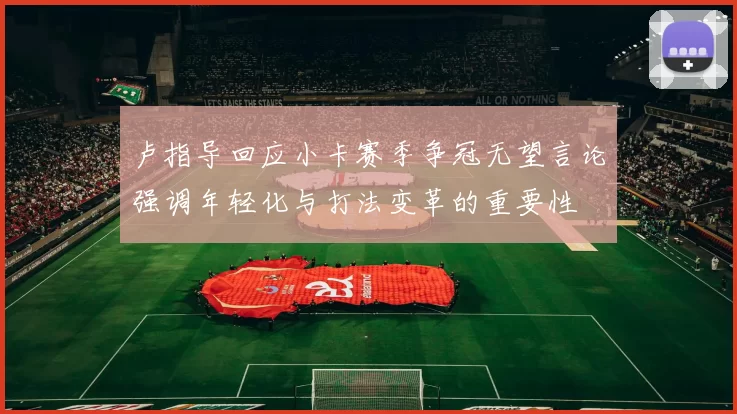 卢指导回应小卡赛季争冠无望言论强调年轻化与打法变革的重要性