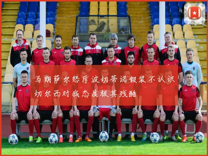 马朗萨尔怒斥波切蒂诺假装不认识切尔西对我态度极其残酷
