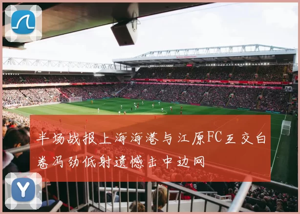 半场战报上海海港与江原FC互交白卷冯劲低射遗憾击中边网