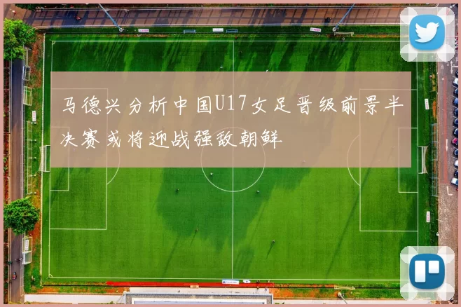 马德兴分析中国U17女足晋级前景半决赛或将迎战强敌朝鲜