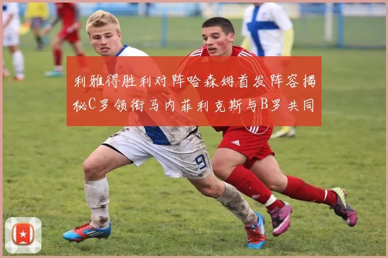 利雅得胜利对阵哈森姆首发阵容揭秘C罗领衔马内菲利克斯与B罗共同出战