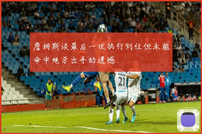 詹姆斯谈最后一攻执行到位但未能命中绝杀出手的遗憾