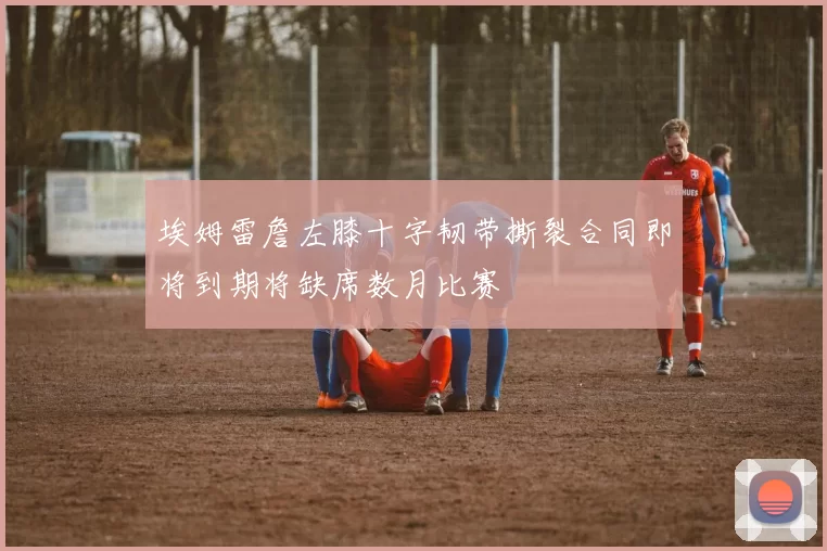 埃姆雷詹左膝十字韧带撕裂合同即将到期将缺席数月比赛