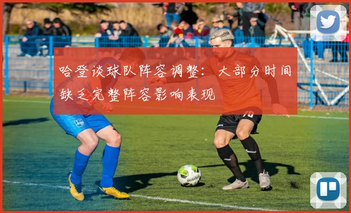 哈登谈球队阵容调整：大部分时间缺乏完整阵容影响表现
