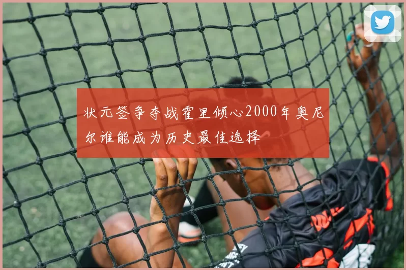 状元签争夺战霍里倾心2000年奥尼尔谁能成为历史最佳选择