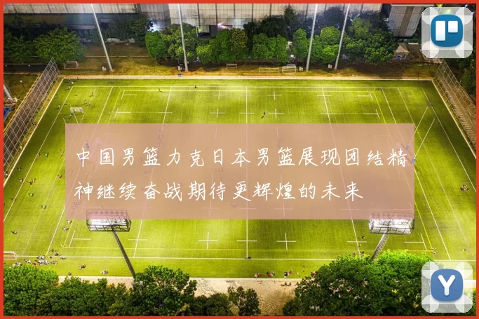 中国男篮力克日本男篮展现团结精神继续奋战期待更辉煌的未来