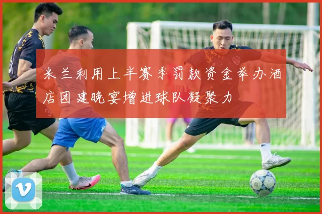 米兰利用上半赛季罚款资金举办酒店团建晚宴增进球队凝聚力