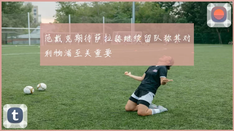 范戴克期待萨拉赫继续留队称其对利物浦至关重要