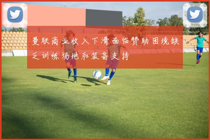 曼联商业收入下滑面临赞助困境缺乏训练场地和装备支持