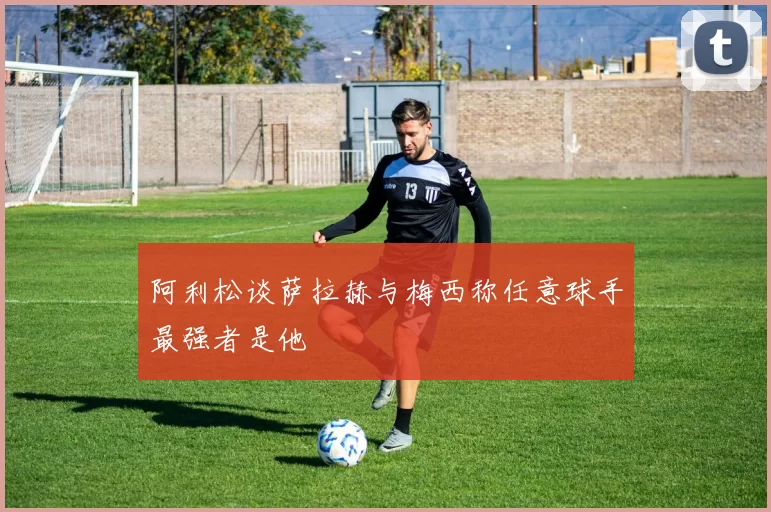 阿利松谈萨拉赫与梅西称任意球手最强者是他