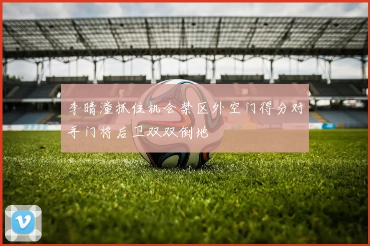 李晴潼抓住机会禁区外空门得分对手门将后卫双双倒地