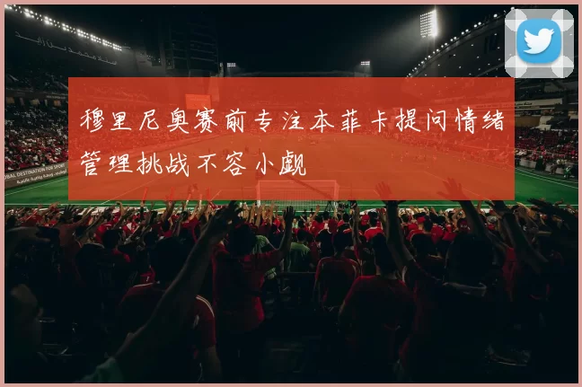 穆里尼奥赛前专注本菲卡提问情绪管理挑战不容小觑