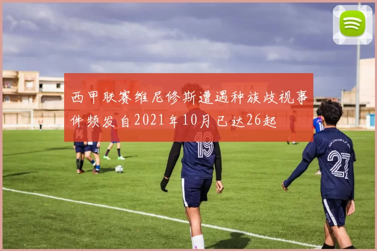 西甲联赛维尼修斯遭遇种族歧视事件频发自2021年10月已达26起