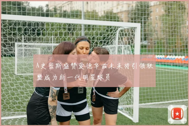 A史密斯盛赞爱德华兹未来将引领联盟成为新一代明星球员