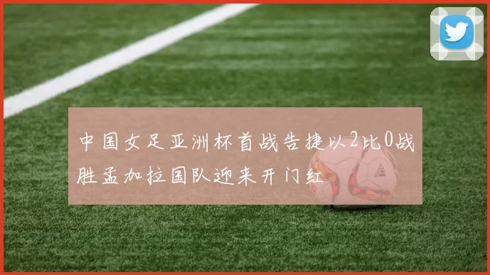 中国女足亚洲杯首战告捷以2比0战胜孟加拉国队迎来开门红