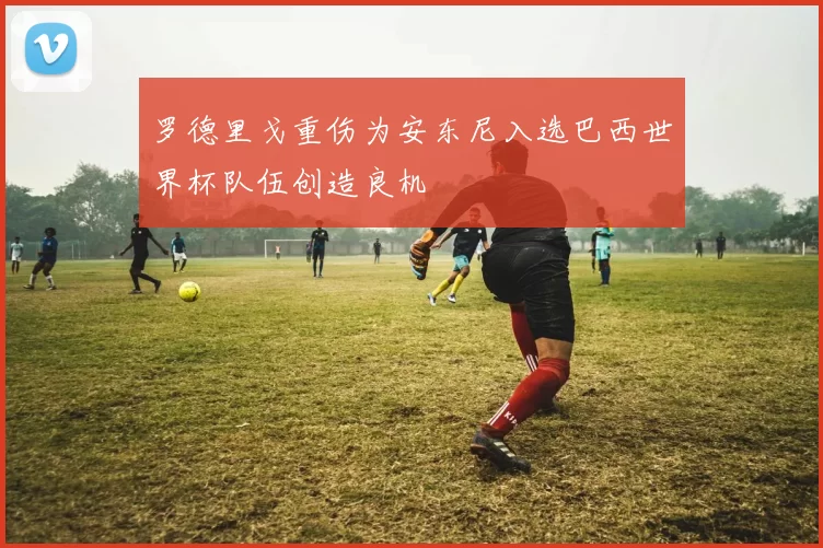 罗德里戈重伤为安东尼入选巴西世界杯队伍创造良机