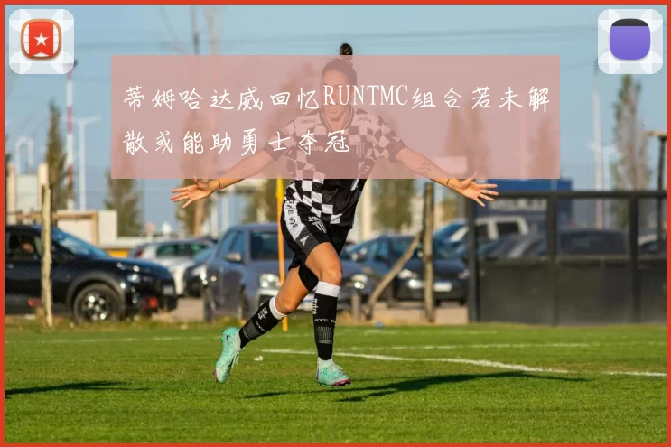 蒂姆哈达威回忆RUNTMC组合若未解散或能助勇士夺冠