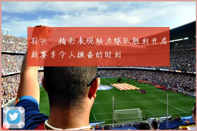 孙兴慜精彩表现助力球队胜利开启新赛季令人振奋的时刻