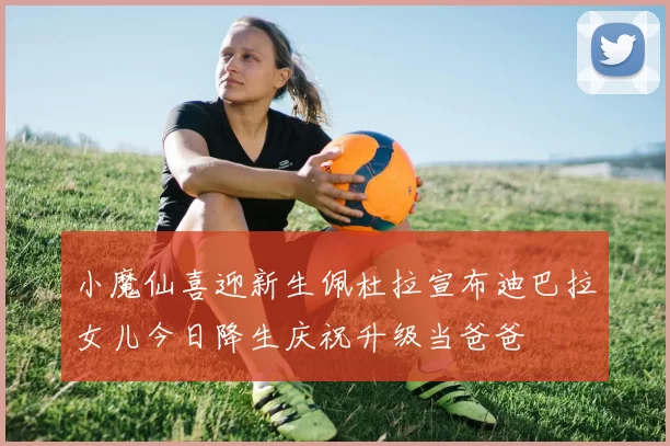 小魔仙喜迎新生佩杜拉宣布迪巴拉女儿今日降生庆祝升级当爸爸
