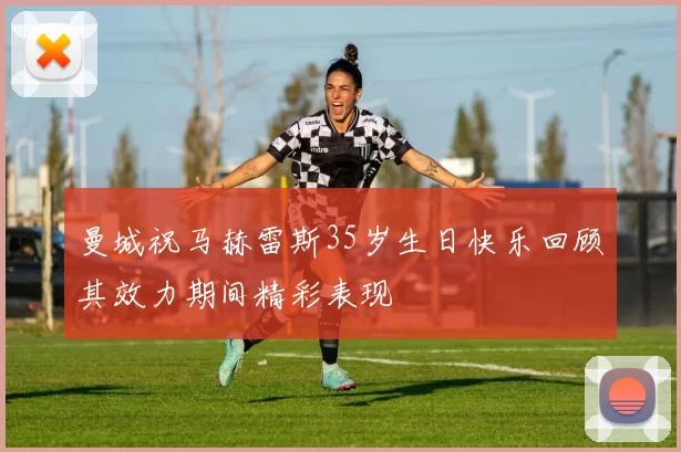 曼城祝马赫雷斯35岁生日快乐回顾其效力期间精彩表现