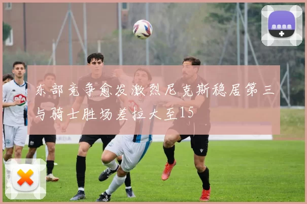 东部竞争愈发激烈尼克斯稳居第三与骑士胜场差拉大至15