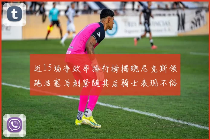 近15场净效率排行榜揭晓尼克斯领跑活塞马刺紧随其后骑士表现不俗