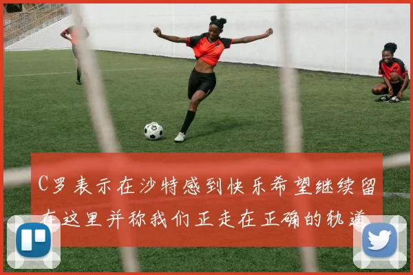 C罗表示在沙特感到快乐希望继续留在这里并称我们正走在正确的轨道上