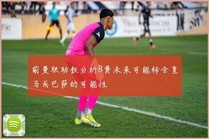 前曼联助教分析B费未来可能转会皇马或巴萨的可能性